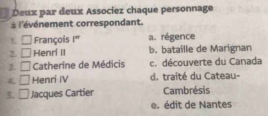 Deux par deux Associez chaque personnage
à l'événement correspondant.
1 □ François I^(er) a. régence
2 □ Henri II b. bataille de Marignan
3 □ Catherine de Médicis c. découverte du Canada
4 □ Henri IV d. traité du Cateau-
5. □ Jacques Cartier Cambrésis
e. édit de Nantes