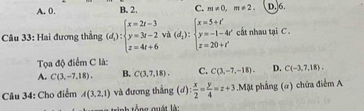 A. 0. B. 2. C. m!= 0, m!= 2. D. 6.
Câu 33: Hai đương thẳng (d_1):beginarrayl x=2t-3 y=3t-2 z=4t+6endarray. và (d_2):beginarrayl x=5+t' y=-1-4t' z=20+t'endarray. cất nhau tại C.
Tọa độ điểm C là:
A. C(3,-7,18). B. C(3,7,18). C. C(3,-7,-18). D. C(-3,7,18). 
Câu 34: Cho điểm A(3,2,1) và đương thắng (d):  x/2 = y/4 =z+3.Mặt phẳng (α) chứa điểm A
nh tổ ng quát là: