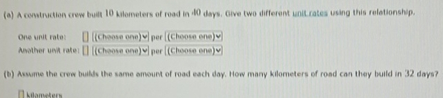 A construction crew built 10 kilometers of road in 40 days. Give two different unit rates using this relationship. 
One unit rate: [(Choose one)ⓥ per [(Choose one)] 
Another unit rate: (Choose one)▼ per [(Choose one)√ 
(b) Assume the crew builds the same amount of road each day. How many kilometers of road can they build in 32 days? 
Kilameters