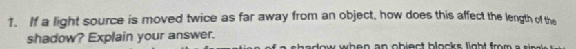 If a light source is moved twice as far away from an object, how does this affect the length of the 
shadow? Explain your answer. 
s h e d ow when an obiec t block s ligh t fro m e s