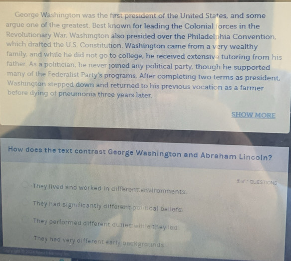 George Washington was the first president of the United States, and some
argue one of the greatest. Best known for leading the Colonial forces in the
Revolutionary War, Washington also presided over the Philadelphia Convention,
which drafted the U.S. Constitution. Washington came from a very wealthy
family, and while he did not go to college, he received extensive tutoring from his
father. As a politician, he never joined any political party, though he supported
many of the Federalist Party's programs. After completing two terms as president,
Washington stepped down and returned to his previous vocation as a farmer
before dying of pneumonia three years later.
SHOW MORE
How does the text contrast George Washington and Abraham Lincoln?
⑤ofTCUESTIONS
They lived and worked in different environments.
They had significantly different political beliefs
They performed different duties while they led!
They had very different early backgrounds
C A L for