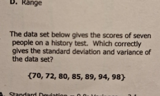 D. Range
The data set below gives the scores of seven
people on a history test. Which correctly
gives the standard deviation and variance of
the data set?
 70,72,80,85,89,94,98
A Standard Der