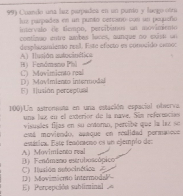 Cuando una luz parpadea en un punto y luego otra
luz parpadea en un punto cercano con un pequeño
intervalo de tiempo, percíbimos un movimiento
continuo entre ambas luces, aunque no exisa un
desplazamiento real. Este efecto es conocido cómo:
A) Ilusión autocinética
B) Fenómano Phi
C) Movimiento real
D) Movimiento intermodal
E) Ilusión perceptual
100) Un astronauta en una estación espacial observa
una luz en el exterior de la nave. Sin referencias
visuales fijas en su entorno, percibé que la laz se
está moviendo, aunque en realidad permanece
estática. Este fenómeno es un ejemplo de:
A) Movimiento real
B) Fenómano estroboscópico
C) Ilusión autocinética Z
D) Movimiento intermodaP
E) Percepción subliminal