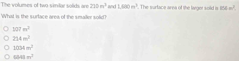 The volumes of two similar solids are 210m^3 and 1,680m^3. The surface area of the larger solid is 856m^2. 
What is the surface area of the smaller solid?
107m^2
214m^2
1034m^2
6848m^2