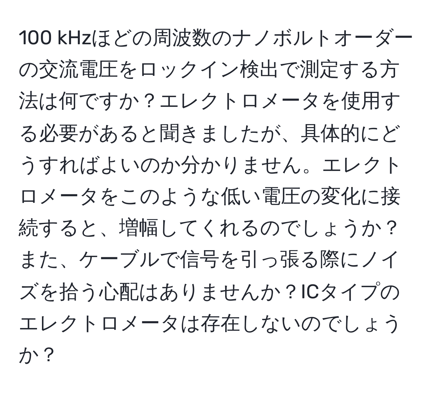 100 kHzほどの周波数のナノボルトオーダーの交流電圧をロックイン検出で測定する方法は何ですか？エレクトロメータを使用する必要があると聞きましたが、具体的にどうすればよいのか分かりません。エレクトロメータをこのような低い電圧の変化に接続すると、増幅してくれるのでしょうか？また、ケーブルで信号を引っ張る際にノイズを拾う心配はありませんか？ICタイプのエレクトロメータは存在しないのでしょうか？