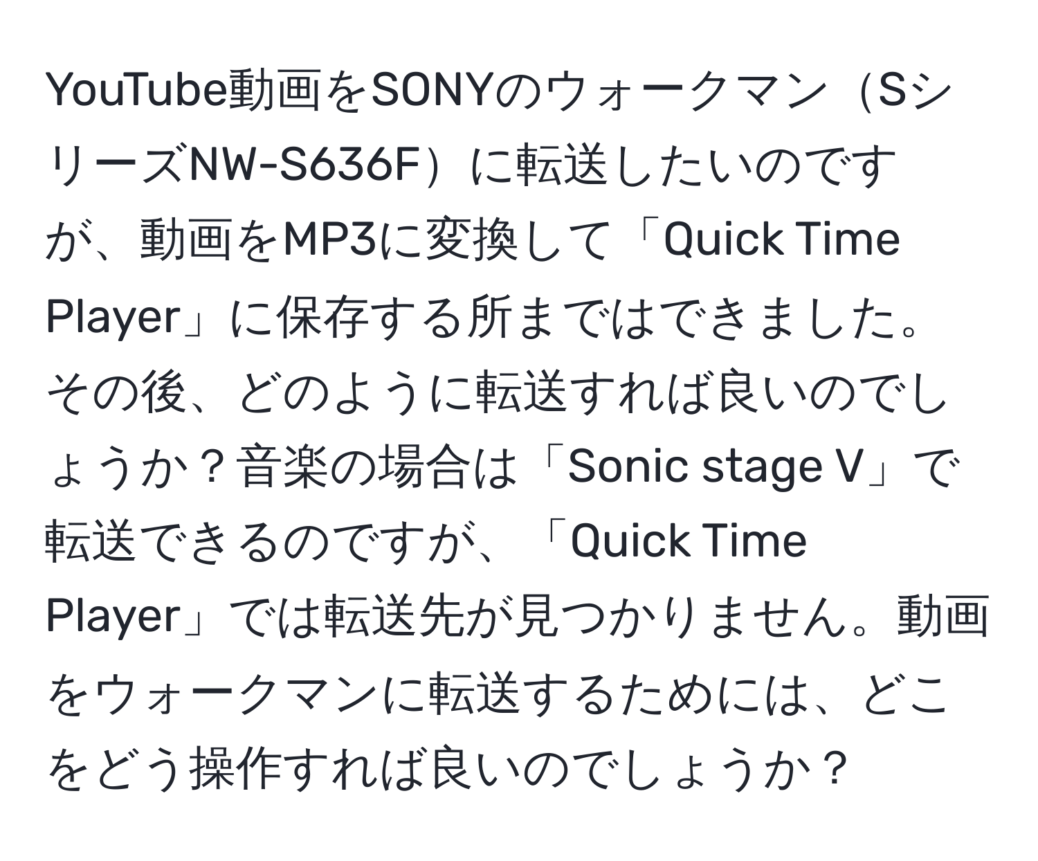 YouTube動画をSONYのウォークマンSシリーズNW-S636Fに転送したいのですが、動画をMP3に変換して「Quick Time Player」に保存する所まではできました。その後、どのように転送すれば良いのでしょうか？音楽の場合は「Sonic stage V」で転送できるのですが、「Quick Time Player」では転送先が見つかりません。動画をウォークマンに転送するためには、どこをどう操作すれば良いのでしょうか？