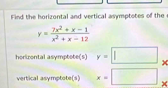 Find the horizontal and vertical asymptotes of the c
y= (7x^2+x-1)/x^2+x-12 
horizontal asymptote(s) y=□.
X
vertical asymptote(s) x=□