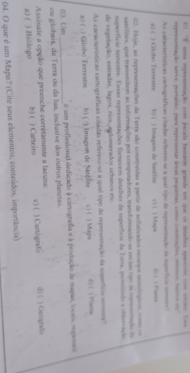 'É uma representação com escala bastante grande em que os detalhes aparecem com altides. Esa
representação serve, portanto, para representar áreas pequenas, como constrações, terrenos, bairros de 
As características cartográficas citadas referem-se a qual tipo de representação da superficie terrestre'
d) (
a) ( ) Globo Terrestre b) ( ) Imagem de Satélite c) ( ) Mapa ) Plantis
02. Hoje, as representações da Terra são construídas a partir de sofisticados recursos tecnológicos, como os
satélites, que transmitem as informações por computadores, transformando-as em um tipo de representação da
superfície terrestre. Essas representações fornecem detalhes da superfície da Terra, permitindo a observação
de vegetação, estradas, lagos, rios, aglomerados urbanos etc.
As características cartográficas citadas referem-se a qual tipo de representação da superfície terrestre'
d) (
a) ( ) Giobo Terrestre b) ( ) Imagem de Satélite c) ( ) Mapa ) Planta
03. Um _ é um profissional dedicado à cartografia e à produção de mapas, locais, regionais
ou globais, da Terra ou da lua, inclusive dos outros planetas.
Assinale a opção que preenche corretamente a lacuna:
c) ( d) (
a)( ) Biólogo b) ( ) Carteiro ) Cartógrafo ) Geógrafo
04. O que é um Mapa? (Cite seus elementos, conteúdos, importância)