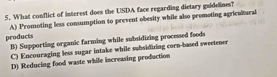 What conflict of interest does the USDA face regarding dietary guidelines?
A) Promoting less consumption to prevent obesity while also promoting agricultural
products
B) Supporting organic farming while subsidizing processed foods
C) Encouraging less sugar intake while subsidizing corn-based sweetener
D) Reducing food waste while increasing production