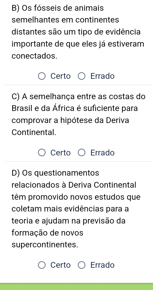 Os fósseis de animais
semelhantes em continentes
distantes são um tipo de evidência
importante de que eles já estiveram
conectados.
Certo Errado
C) A semelhança entre as costas do
Brasil e da África é suficiente para
comprovar a hipótese da Deriva
Continental.
Certo Errado
D) Os questionamentos
relacionados à Deriva Continental
têm promovido novos estudos que
coletam mais evidências para a
teoria e ajudam na previsão da
formação de novos
supercontinentes.
Certo Errado