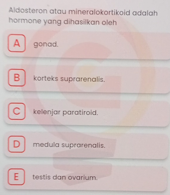 Aldosteron atau mineralokortikoid adalah
hormone yang dihasilkan oleh
A gonad.
B korteks suprarenalis.
C kelenjar paratiroid.
D medula suprarenalis.
E_testis dan ovarium.