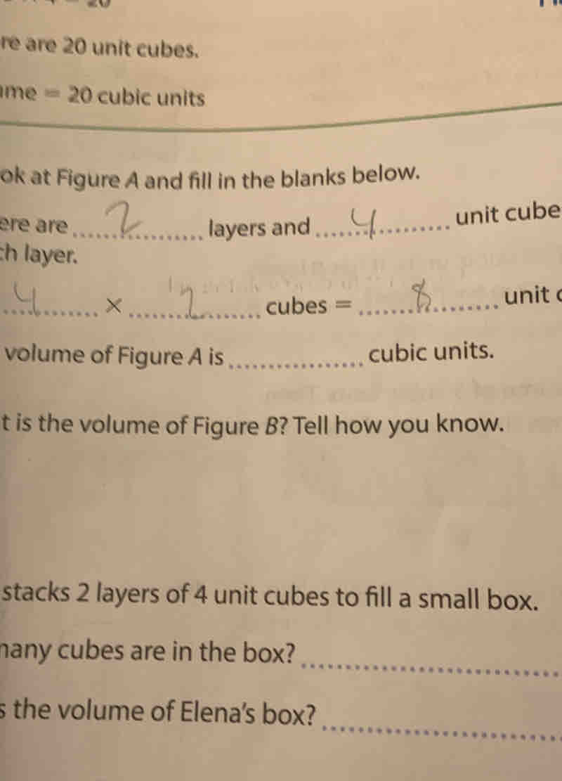 re are 20 unit cubes. 
me =20 cubic units 
ok at Figure A and fill in the blanks below. 
ère are_ layers and_ 
unit cube 
h layer. 
_×_ cubes = _unit 
volume of Figure A is _cubic units. 
t is the volume of Figure B? Tell how you know. 
stacks 2 layers of 4 unit cubes to fill a small box. 
hany cubes are in the box? 
_ 
s the volume of Elena's box? 
_