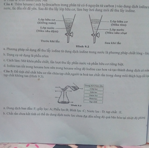 Thêm hexane ( một hydrocarbon trong phân tử có 6 nguyên tử carbon ) vào dung dịch iodine :
nước, lắc đều rồi để yên. Sau đó thu lấy lớp hữu cơ, làm bay hơi dung môi để thu lấy iodine.
a. Phương pháp sử dụng đễ thu lấy iodine từ dung dịch iodine trong nước là phương pháp chiết lỏng - lòn
b. Dụng cụ sử dụng là phễu erlen
c. Cách làm: Mở khóa phẫu chiết, lần lượt thu lấy phần nước và phần hữu cơ riêng biệt.
d. Iodine tan tốt trong hexane hơn nên trong hexane nồng độ Iodine cao hơn và tạo thành dung dịch có mà
Câu 5: Để tinh chế chất hữu cơ rắn chứa tạp chất,người ta hoà tan chất rắn trong dung môi thích hợp rồi lợc
tạp chất không tan (Hình 9.3).
Dung địch tan đầu
Gsfy loc
Phêu lạc
Nước lọs
Mink lọc
Tap chse
Hình 9.3
a. Dung địch ban đầu: F; giấy lọc: A; Phễu lọc: B; Bình lọc : C; Nước lọc : D; tạp chất : E.
b. Chất rấn chưa kết tinh có thể đo dung dịch nước lọc chưa đạt đến nồng độ quá bão hòa tại nhiệt độ phòng.
D