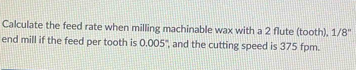 Calculate the feed rate when milling machinable wax with a 2 flute (tooth), 1/8 '' 
end mill if the feed per tooth is 0.005", and the cutting speed is 375 fpm.