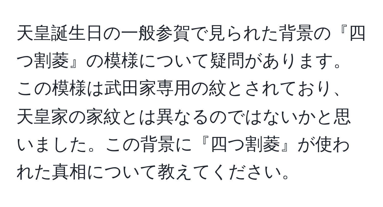 天皇誕生日の一般参賀で見られた背景の『四つ割菱』の模様について疑問があります。この模様は武田家専用の紋とされており、天皇家の家紋とは異なるのではないかと思いました。この背景に『四つ割菱』が使われた真相について教えてください。