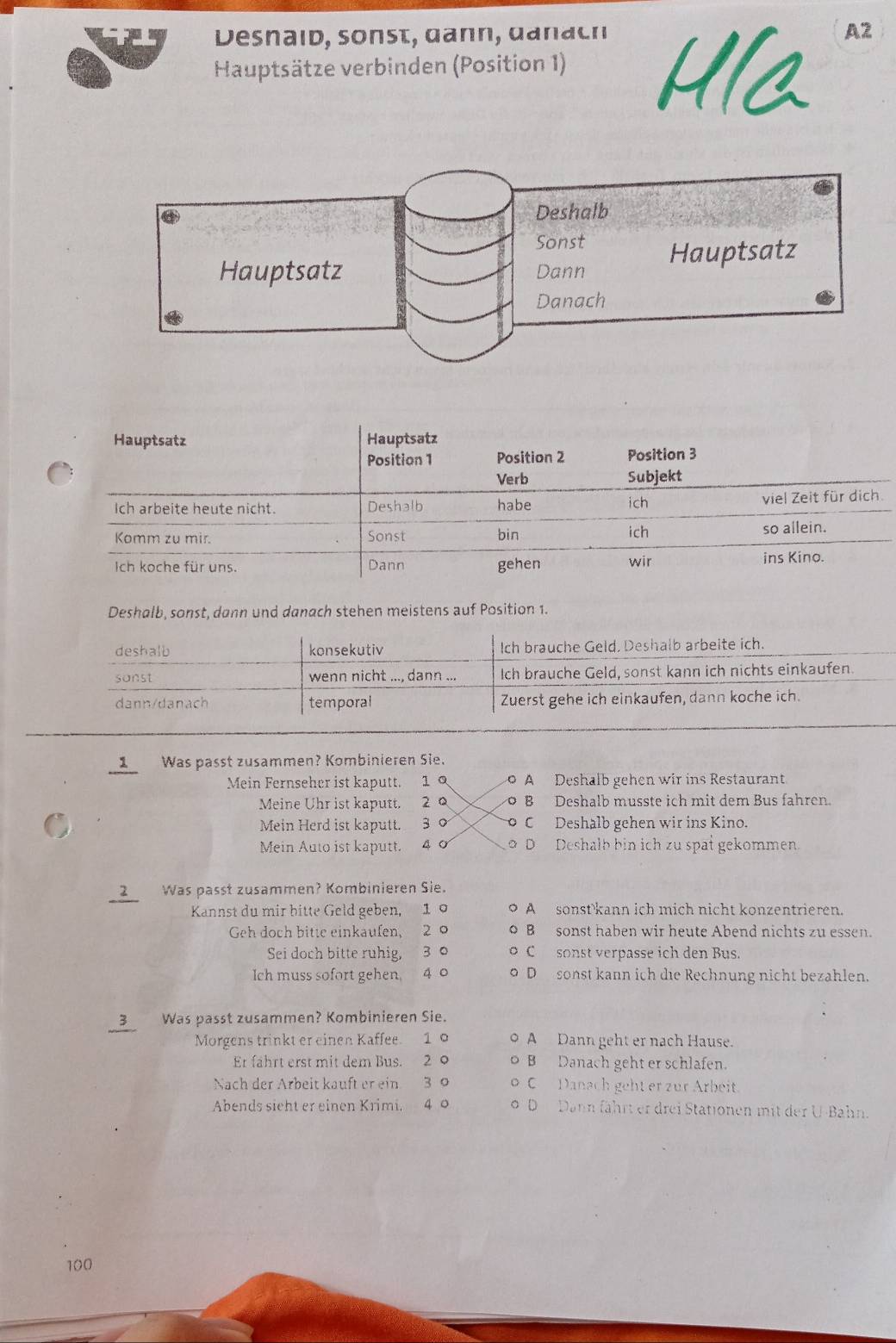 Desnaid, sonst, dann, danach A2
Hauptsätze verbinden (Position 1)
Deshalb, sonst, dann und danach stehen meistens auf Position 1.
1 Was passt zusammen? Kombinieren Sie.
Mein Fernseher ist kaputt. 1 A Deshalb gehen wir ins Restaurant
Meine Uhr ist kaputt. 2 B Deshalb musste ich mit dem Bus fahren.
Mein Herd ist kaputt. 3 C Deshalb gehen wir ins Kino.
Mein Auto ist kaputt. 4 Ở o D Deshalb bin ich zu spat gekommen
2 Was passt zusammen? Kombinieren Sie.
Kannst du mir bitte Geld geben, 1 A sonst kann ich mich nicht konzentrieren.
Geh doch bitte einkaufen, 2 B sonst haben wir heute Abend nichts zu essen.
Sei doch bitte ruhig, 3 C sonst verpasse ich den Bus.
Ich muss sofort gehen 4 o D sonst kann ich die Rechnung nicht bezahlen.
3 Was passt zusammen? Kombinieren Sie.
Morgens trinkt er einen Kaffee. 1 A Dann geht er nach Hause.
Er fährt erst mit dem Bus. 2 0 B Danach geht er schlafen.
Nach der Arbeit kauft er ein 3 9 C Danach geht er zur Arbeit.
Abends sieht er einen Krimi. 4 o D Dahn fährt er drei Stationen mit der U-Bahn.
100