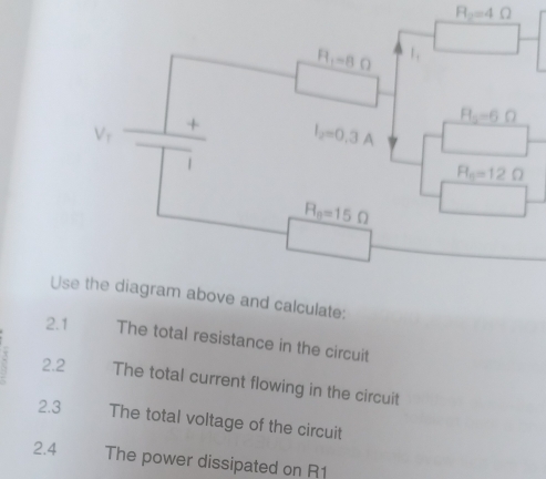 R_2=4Omega
H_1=8Omega 1,
H_2=6Omega
V_1 + I_2=0.3A
1
R_6=12Omega
R_8=15Omega
Use the diagram above and calculate: 
2.1 The total resistance in the circuit 
2.2 The total current flowing in the circuit 
2.3 The total voltage of the circuit 
2.4 The power dissipated on R1