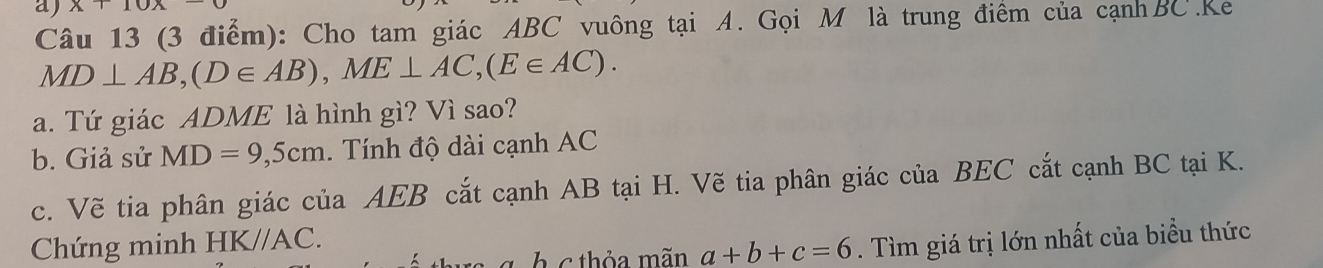 x+10
Câu 13 (3 điểm): Cho tam giác ABC vuông tại A. Gọi M là trung điểm của cạnhBC.Ke
MD⊥ AB, (D∈ AB), ME⊥ AC, (E∈ AC). 
a. Tứ giác ADME là hình gì? Vì sao? 
b. Giả sử MD=9,5cm. Tính độ dài cạnh AC
c. Vẽ tia phân giác của AEB cắt cạnh AB tại H. Vẽ tia phân giác của BEC cắt cạnh BC tại K. 
Chứng minh HK//AC. 
g h c thỏa mãn a+b+c=6. Tìm giá trị lớn nhất của biểu thức