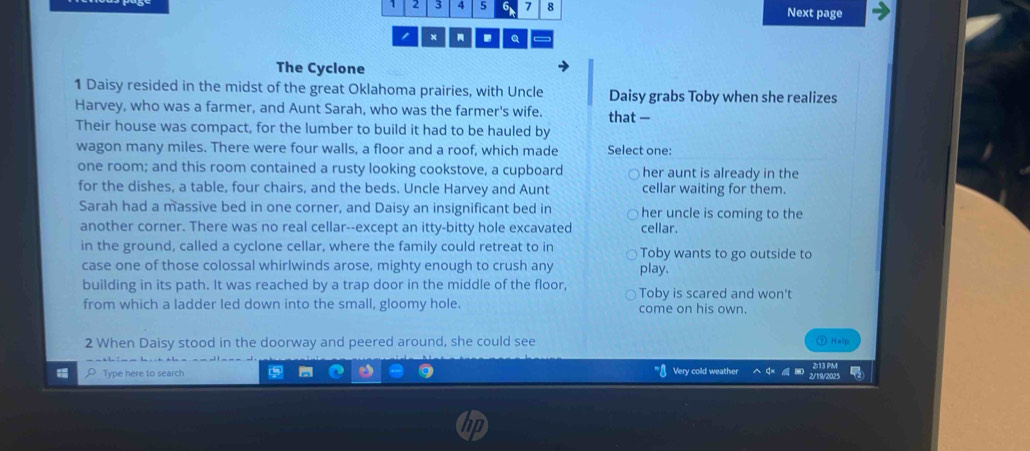 1 2 3 4 5 6 7 8 Next page
1 x Q
The Cyclone
1 Daisy resided in the midst of the great Oklahoma prairies, with Uncle Daisy grabs Toby when she realizes
Harvey, who was a farmer, and Aunt Sarah, who was the farmer's wife. that —
Their house was compact, for the lumber to build it had to be hauled by
wagon many miles. There were four walls, a floor and a roof, which made Select one:
one room; and this room contained a rusty looking cookstove, a cupboard her aunt is already in the
for the dishes, a table, four chairs, and the beds. Uncle Harvey and Aunt cellar waiting for them.
Sarah had a massive bed in one corner, and Daisy an insignificant bed in her uncle is coming to the
another corner. There was no real cellar--except an itty-bitty hole excavated cellar.
in the ground, called a cyclone cellar, where the family could retreat to in Toby wants to go outside to
case one of those colossal whirlwinds arose, mighty enough to crush any play.
building in its path. It was reached by a trap door in the middle of the floor, Toby is scared and won't
from which a ladder led down into the small, gloomy hole. come on his own.
2 When Daisy stood in the doorway and peered around, she could see
⑦ Help
Type here to search Very cold weather