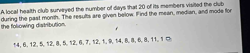 A local health club surveyed the number of days that 20 of its members visited the club 
during the past month. The results are given below. Find the mean, median, and mode for 
the foliowing distribution.
14, 6, 12, 5, 12, 8, 5, 12, 6, 7, 12, 1, 9, 14, 8, 8, 6, 8, 11, 1