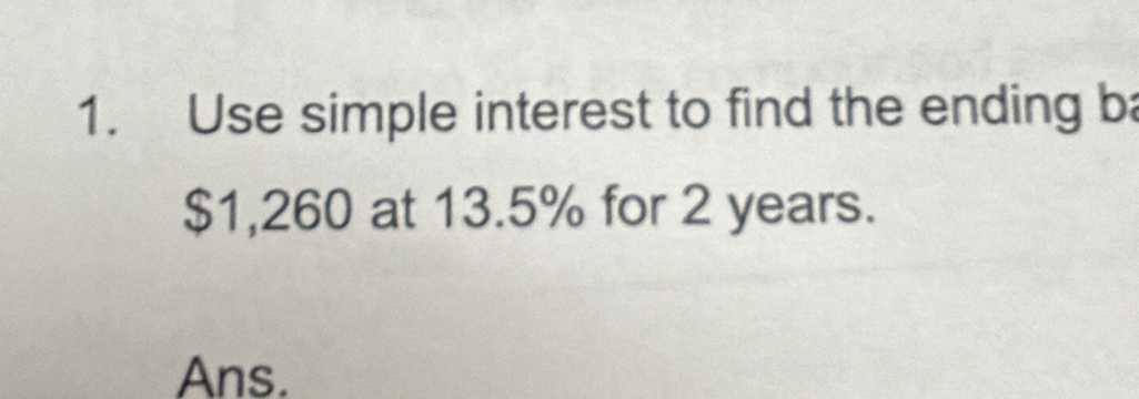 Use simple interest to find the ending ba
$1,260 at 13.5% for 2 years. 
Ans.