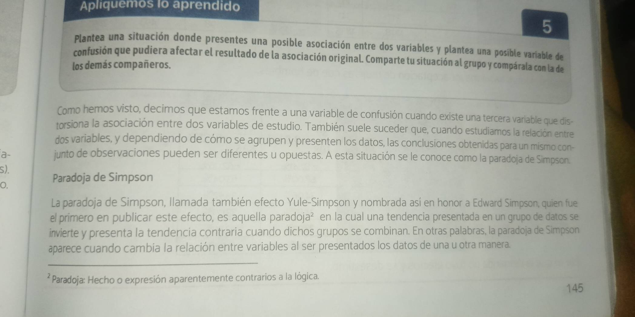 Apliquemos Io aprendido 
5 
Plantea una situación donde presentes una posible asociación entre dos variables y plantea una posíble variable de 
confusión que pudiera afectar el resultado de la asociación original. Comparte tu situación al grupo y compárala con la de 
los demás compañeros. 
Como hemos visto, decimos que estamos frente a una variable de confusión cuando existe una tercera variable que dis- 
torsiona la asociación entre dos variables de estudio. También suele suceder que, cuando estudiamos la relación entre 
dos variables, y dependiendo de cómo se agrupen y presenten los datos, las conclusiones obtenidas para un mismo con- 
a- junto de observaciones pueden ser diferentes u opuestas. A esta situación se le conoce como la paradoja de Simpson. 
s). 
O. 
Paradoja de Simpson 
La paradoja de Simpson, Ilamada también efecto Yule-Simpson y nombrada así en honor a Edward Simpson, quien fue 
el primero en publicar este efecto, es aquella paradoj 12^2 * en la cual una tendencia presentada en un grupo de datos se 
invierte y presenta la tendencia contraria cuando dichos grupos se combinan. En otras palabras, la paradoja de Simpson 
aparece cuando cambia la relación entre variables al ser presentados los datos de una u otra manera. 
_ 
² Paradoja: Hecho o expresión aparentemente contrarios a la lógica. 
145