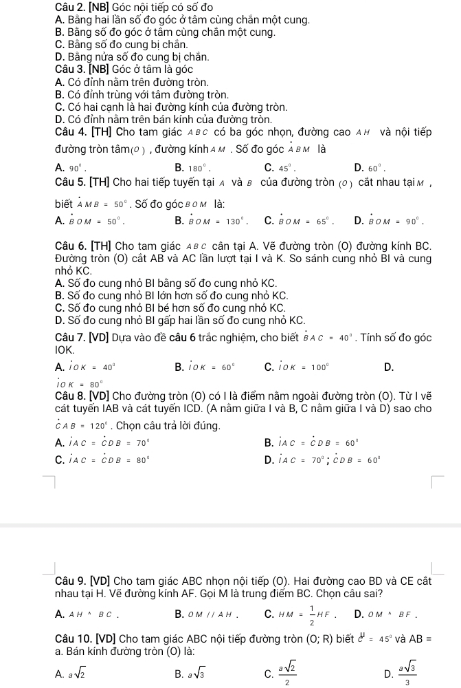 [NB] Góc nội tiếp có số đo
A. Bằng hai lần số đo góc ở tâm cùng chắn một cung.
B. Bằng số đo góc ở tâm cùng chắn một cung.
C. Bằng số đo cung bị chắn.
D. Bằng nửa số đo cung bị chắn.
Câu 3. [NB] Góc ở tâm là góc
A. Có đỉnh nằm trên đường tròn.
B. Có đỉnh trùng với tâm đường tròn.
C. Có hai cạnh là hai đường kính của đường tròn.
D. Có đỉnh nằm trên bán kính của đường tròn.
Câu 4. [TH] Cho tam giác Αвс có ba góc nhọn, đường cao A н và nội tiếp
đường tròn tâm(0 ) , đường kính a м . Số đo góc Ả вм là
A. 90°. B. 180°. C. 45°. D. 60°.
Câu 5. [TH] Cho hai tiếp tuyến tại A và β của đường tròn (0 ) cắt nhau tại м ,
biết À MB=50°. Số đo góc в 0 m là:
A. B 0 M=50°. B. B^(·)OM=130^0. C. BOM=65°. D. BOM=90°.
Câu 6. [TH] Cho tam giác αв с cân tại A. Vẽ đường tròn (O) đường kính BC.
Đường tròn (O) cắt AB và AC lần lượt tại I và K. So sánh cung nhỏ BI và cung
nhỏ KC.
A. Số đo cung nhỏ BI bằng số đo cung nhỏ KC.
B. Số đo cung nhỏ BI lớn hơn số đo cung nhỏ KC.
C. Số đo cung nhỏ BI bé hơn số đo cung nhỏ KC.
D. Số đo cung nhỏ BI gấp hai lần số đo cung nhỏ KC.
Câu 7. [VD] Dựa vào đề câu 6 trắc nghiệm, cho biết BAC=40°. Tính : Swidehat O đo góc
IOK.
A. jOK=40° B. jOK=60° C. jOK=100° D.
io K=80°
Câu 8. [VD] Cho đường tròn (O) có I là điểm nằm ngoài đường tròn (O). Từ I vẽ
cát tuyến IAB và cát tuyến ICD. (A nằm giữa I và B, C nằm giữa I và D) sao cho
C AB=120°. Chọn câu trả lời đúng.
A. iAC=^DB=70° B. AC=CDB=60°
C. iAC=dot CDB=80° D. jAC=70°;CDB=60°
Câu 9. [VD] Cho tam giác ABC nhọn nội tiếp (O). Hai đường cao BD và CE cắt
nhau tại H. Vẽ đường kính AF. Gọi M là trung điểm BC. Chọn câu sai?
A. AH^(wedge)BC. B. OMparallel AH, C. HM= 1/2 HF. D. OM^(wedge)BF.
Câu 10. [VD] Cho tam giác ABC nội tiếp đường tròn (0;R) biết c'=4=45° và AB=
a. Bán kính đường tròn (O) là:
A. asqrt(2) B. asqrt(3) C.  asqrt(2)/2  D.  asqrt(3)/3 