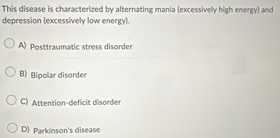 This disease is characterized by alternating mania (excessively high energy) and
depression (excessively low energy).
A) Posttraumatic stress disorder
B) Bipolar disorder
C) Attention-deficit disorder
D) Parkinson's disease