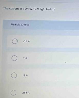 The current in a 24-W, 12-V light bulb is
Multiple Choice
0.5 A.
2 A
12 A.
288 A.