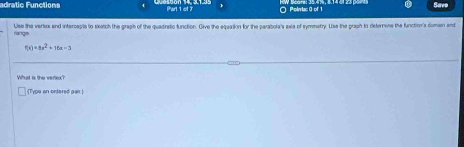 adratic Functions Qubstion 14, 3.1.35 Part 1 of 7 HW Score: 35.4%, 8.14 of 23 points Save 
Points: 0 of 1 
Use the vertex and intercepts to sketch the graph of the quadratic function. Give the equation for the parabola's axis of symmetry. Use the graph to determine the function's domain end 
range.
f(x)=8x^2+16x-3
What is the vertex? 
(Type an ordered pair.)