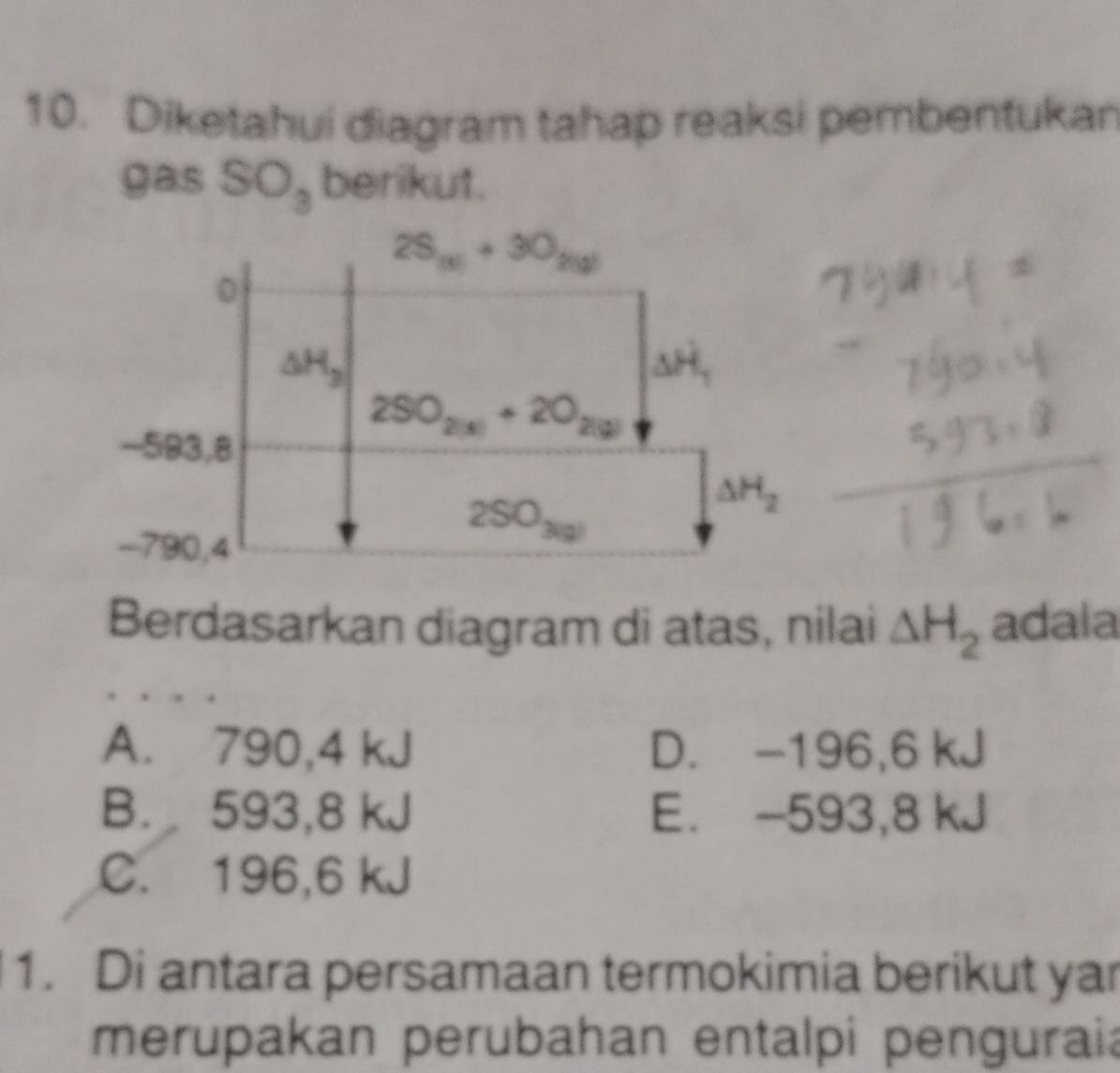 Diketahui diagram tahap reaksi pembentukan
gas S O_3 berikut.
Berdasarkan diagram di atas, nilai △ H_2 adala
A. 790,4 kJ D. -196,6 kJ
B. 593,8 kJ E. -593,8 kJ
C. 196,6 kJ
1. Di antara persamaan termokimia berikut yar
merupakan perubahan entalpi penguraia