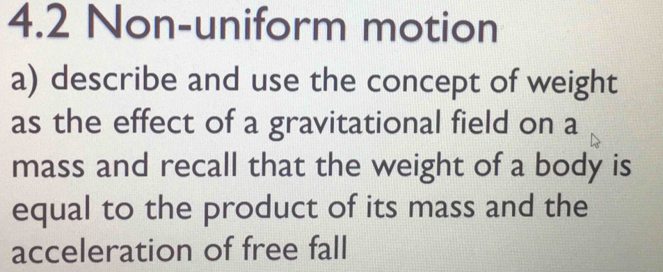 4.2 Non-uniform motion 
a) describe and use the concept of weight 
as the effect of a gravitational field on a 
mass and recall that the weight of a body is 
equal to the product of its mass and the 
acceleration of free fall