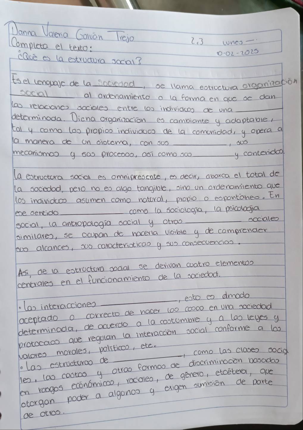 Danna Vaena Gauan Tiejo
2.3 lones -
Completa el texto:
1-02-2025
cave es (a estructora sccial?
Esel lenguave de la sociedad, oc llama extroctora organization
_social _al ordenamiento o (a forma en qoc oc dan
(ao relaciones sociales entre (o) indiviacos ce una_
determinoda. Dicna organizacion es combiante y adaptable,
tal y como los propioo individoos de (a comonidad, y opera a
a manera de on oiotcma, con sos _, sus
mecanismoo y sas proceooo, asi como soo _y conteridoo
(a estructora social es omnipresente, es decir, abarca el total de
(a sociedad, pero no es algo tangible, sino on ordenamiento que
los individaco asumen como natoral, propio o expontaneo. En
eve sencido_ como (a sociologia, (a psicologia
social, (a ancropologia social y otrao _sociales
similares, se ocupan de noceria visible y de comprender
100 alcances, sas caracterioticao y sus consecuencias.
Asi, de (a estructoro social se derivan coatro elementoo
centrales en el funcionamiento de (a sociedod.
.(as interacciones _, eoto eo dmodo
aceptado o correcto de nocer (a) cood0 en una sociedad
determinada, de occerdo a (a cootumbve y a (as leyes y
protocaoo que regulan (a interaccion social conforme a lox
valores morales, politicos, etc.
, como las clases socid
olas estructurao de
les, (as costas y otrao formas de diocriminacon basadao
en roogos economicoo, raciqleo, de genero, etcetera, aue
lotorgan poder a algonos g exigen sumision de parte
ae otros.