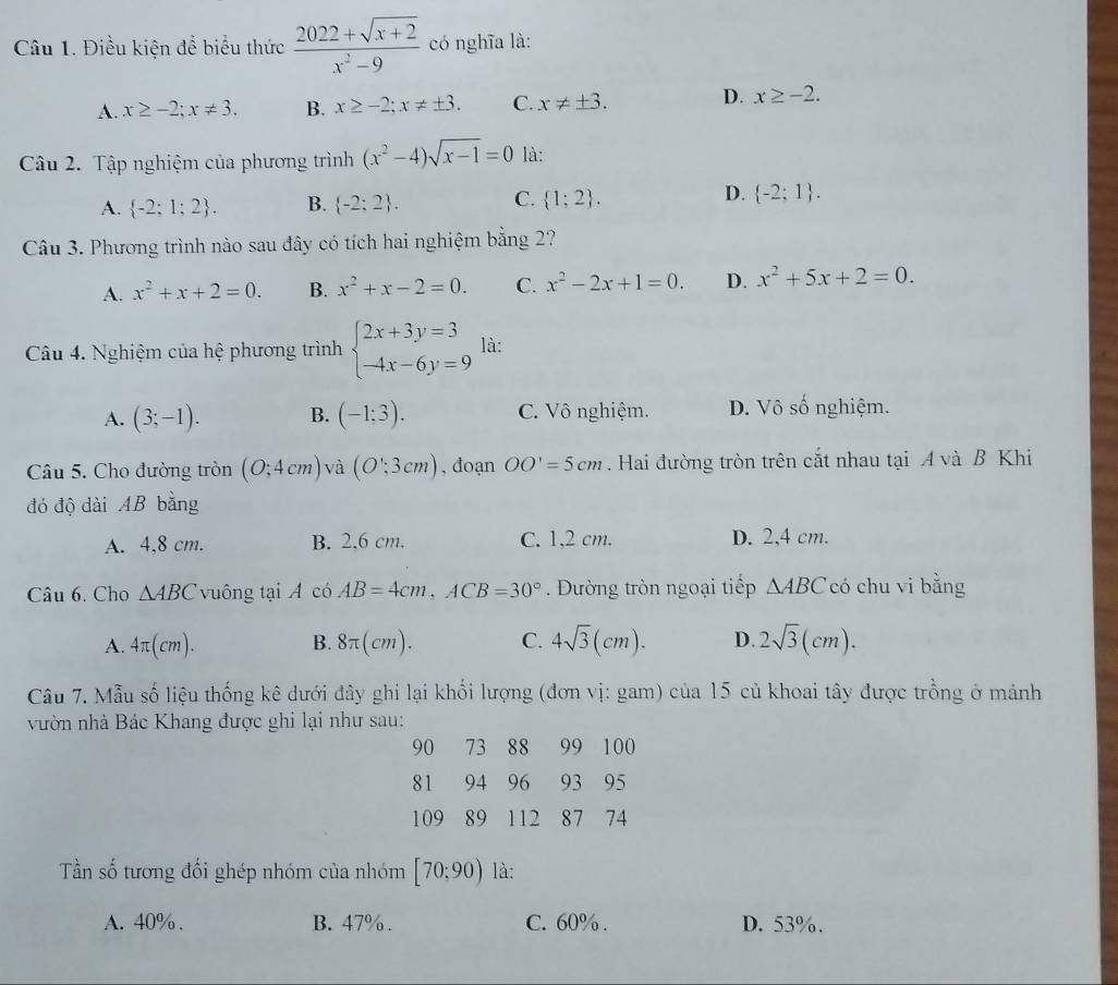 Điều kiện để biểu thức  (2022+sqrt(x+2))/x^2-9  có nghĩa là:
A. x≥ -2;x!= 3. B. x≥ -2;x!= ± 3. C. x!= ± 3. D. x≥ -2.
Câu 2. Tập nghiệm của phương trình (x^2-4)sqrt(x-1)=0 là:
D.
A.  -2;1;2 . B.  -2;2 . C.  1;2 .  -2;1 .
Câu 3. Phương trình nào sau đây có tích hai nghiệm bằng 2?
A. x^2+x+2=0. B. x^2+x-2=0. C. x^2-2x+1=0. D. x^2+5x+2=0.
Câu 4. Nghiệm của hệ phương trình beginarrayl 2x+3y=3 -4x-6y=9endarray. là:
A. (3;-1). B. (-1:3). C. Vô nghiệm. D. Vô số nghiệm.
Câu 5. Cho đường tròn (O;4cm) và (O∵ 3cm) , đoạn OO'=5cm. Hai đường tròn trên cắt nhau tại A và B Khi
đó độ dài AB bằng
A. 4,8 cm. B. 2.6 cm. C. 1,2 cm. D. 2,4 cm.
Câu 6. Cho △ ABC vuông tại A có AB=4cm,ACB=30°. Đường tròn ngoại tiếp △ ABC có chu vi bằng
A. 4π (cm). B. 8π (cm). C. 4sqrt(3)(cm). D. 2sqrt(3)(cm).
Câu 7. Mẫu số liệu thống kê dưới đây ghi lại khối lượng (đơn vị: gam) của 15 củ khoai tây được trồng ở mảnh
vườn nhà Bác Khang được ghi lại như sau:
90 73 88 99 100
81 94 96 93 95
109 89 112 87 74
Tần số tương đối ghép nhóm của nhóm [70;90) là:
A. 40% . B. 47%. C. 60% . D. 53%.