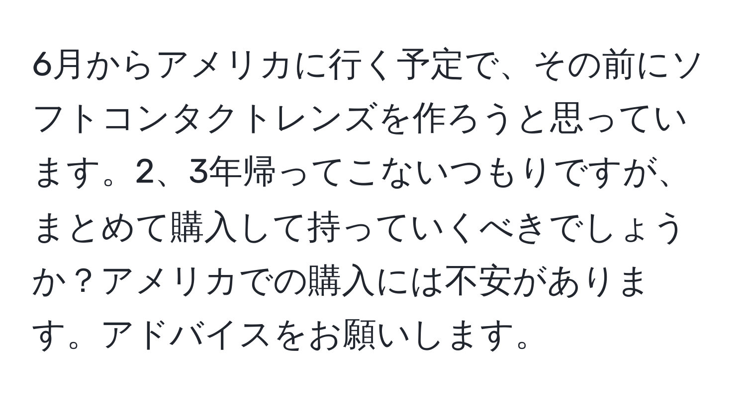 6月からアメリカに行く予定で、その前にソフトコンタクトレンズを作ろうと思っています。2、3年帰ってこないつもりですが、まとめて購入して持っていくべきでしょうか？アメリカでの購入には不安があります。アドバイスをお願いします。