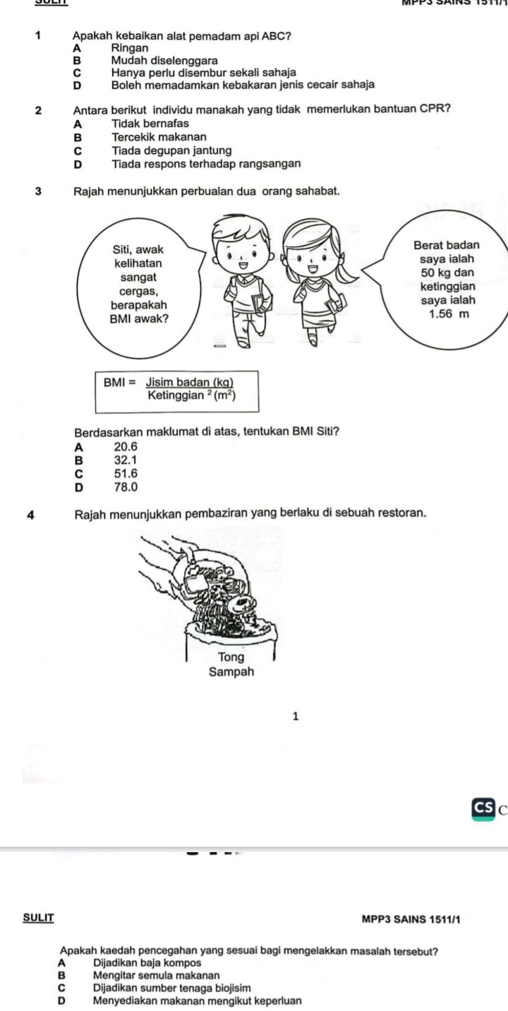 Apakah kebaikan alat pemadam api ABC?
A Ringan
B Mudah diselenggara
C Hanya perlu disembur sekali sahaja
D Boleh memadamkan kebakaran jenis cecair sahaja
2 Antara berikut individu manakah yang tidak memerlukan bantuan CPR?
A Tidak bernafas
B Tercekik makanan
C Tiada degupan jantung
D Tiada respons terhadap rangsangan
3 Rajah menunjukkan perbualan dua orang sahabat.
Berdasarkan maklumat di atas, tentukan BMI Siti?
A 20.6
B 32.1
C 51.6
D 78.0
4 Rajah menunjukkan pembaziran yang berlaku di sebuah restoran.
C
SULIT MPP3 SAINS 1511/1
Apakah kaedah pencegahan yang sesuai bagi mengelakkan masalah tersebut?
A Dijadikan baja kompos
B Mengitar semula makanan
C Dijadikan sumber tenaga biojisim
D Menyediakan makanan mengikut keperluan