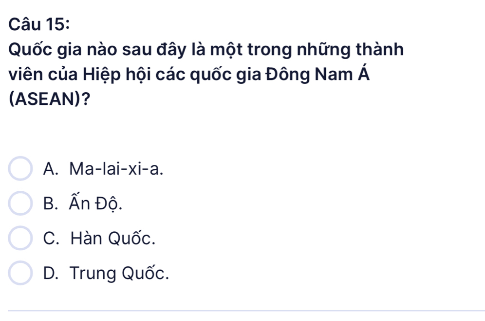 Quốc gia nào sau đây là một trong những thành
viên của Hiệp hội các quốc gia Đông Nam Á
(ASEAN)?
A. Ma-lai-xi-a.
B. widehat wedge  n Độ.
C. Hàn Quốc.
D. Trung Quốc.