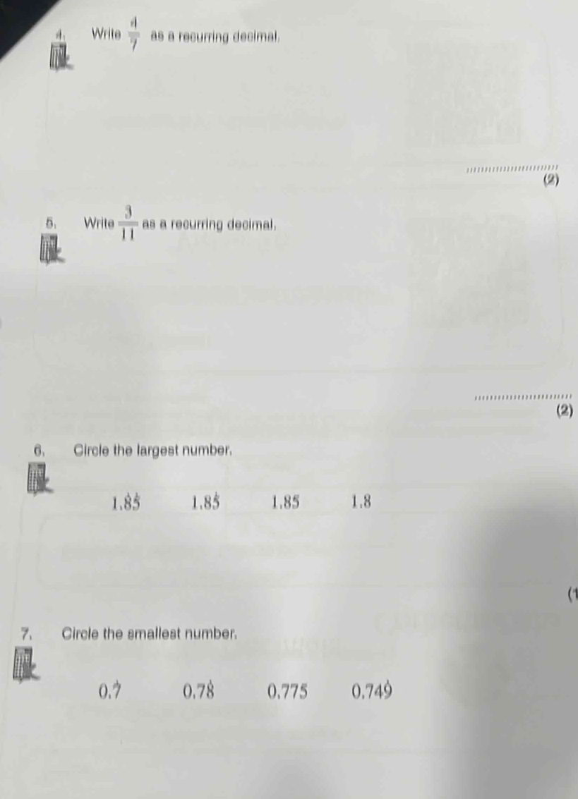 Write  4/7  as a recurring decimal.
_
(2)
5. Write  3/11  as a recurring decimal.
_
(2)
6. Circle the largest number.
3frac  1 85 1.85 1.8
(1
7. Circle the smallest number.
0.7 0.78 0.775 0.749