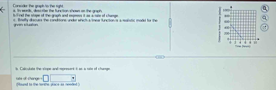 Consider the graph to the right. 
.. In words, describe the function shown on the graph. 
b.Find the slope of the graph and express it as a rate of change. 
c. Briefly discuss the conditions under which a linear function is a realistic model for the 
given situation. 
b. Calculate the slope and represent it as a rate of change. 
rate of change =□ □
(Round to the tenths place as needed.)