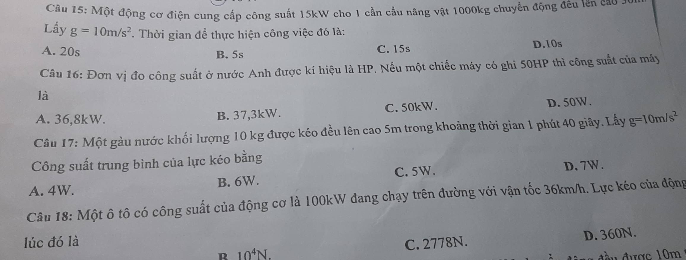 Một động cơ điện cung cấp công suất 15kW cho 1 cần cầu nâng vật 1000kg chuyển động đều lên cao
Lấy g=10m/s^2. Thời gian để thực hiện công việc đó là:
A. 20s C. 15s D. 10s
B. 5s
Câu 16: Đơn vị đo công suất ở nước Anh được kí hiệu là HP. Nếu một chiếc máy có ghi 50HP thì công suất của máy
là
A. 36,8kW. C. 50kW.
D. 50W.
B. 37,3kW.
Câu 17: Một gàu nước khối lượng 10 kg được kéo đều lên cao 5m trong khoảng thời gian 1 phút 40 giây. Lấy g=10m/s^2
Công suất trung bình của lực kéo bằng
C. 5W. D. 7W.
A. 4W. B. 6W.
Câu 18: Một ô tô có công suất của động cơ là 100kW đang chạy trên đường với vận tốc 36km/h. Lực kéo của động
lúc đó là C. 2778N.
D. 360N.
R 10^4N.