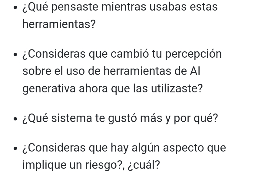 ¿Qué pensaste mientras usabas estas 
herramientas? 
¿Consideras que cambió tu percepción 
sobre el uso de herramientas de AI 
generativa ahora que las utilizaste? 
¿Qué sistema te gustó más y por qué? 
¿Consideras que hay algún aspecto que 
implique un riesgo?, ¿cuál?