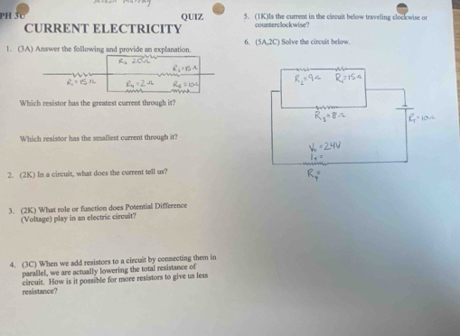 PH 3c QUIZ 5. (1K)Is the current in the circuit below traveling clockwise or 
CURRENT ELECTRICITY counterclockwise? 
6. (5A,2C)
1. (3A) Answer the following and provide an explanation. Solve the circuit below. 
Which resistor has the greatest current through it? 
Which resistor has the smallest current through it? 
2. (2K) In a circuit, what does the current tell us? 
3. (2K) What role or function does Potential Difference 
(Voltage) play in an electric circuit? 
4. (3C) When we add resistors to a circuit by connecting them in 
parallel, we are actually lowering the total resistance of 
resistance? circuit. How is it possible for more resistors to give us less