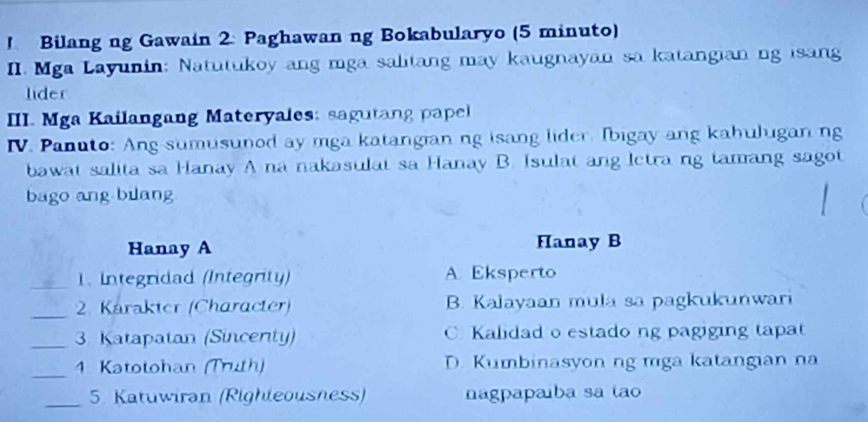 Bilang ng Gawain 2 Paghawan ng Bokabularyo (5 minuto)
II. Mga Layunin: Natutukoy ang mga salitang may kaugnayan sa katangian ng isang
lider
III. Mga Kailangang Materyales: sagutang papel
IV. Panuto: Ang sumusunod ay mga katangian ng isang lider. Ibigay ang kahulugan ng
bawat salita sa Hanay A na nakasulat sa Hanay B. Isulat ang letra ng tamang sagot
bago ang bilang
Hanay A
Hanay B
_1. Integridad (Integrity)
A. Eksperto
_2. Karakter (Character) B. Kalayaan mula sa pagkukunwari
_3. Katapatan (Sincenty) C Kalidad o estado ng pagiging tapat
_4. Katotohan (Truth) D. Kumbinasyon ng mga katangian na
_5. Katuwiran (Righteousness) nagpapaíba sa tao