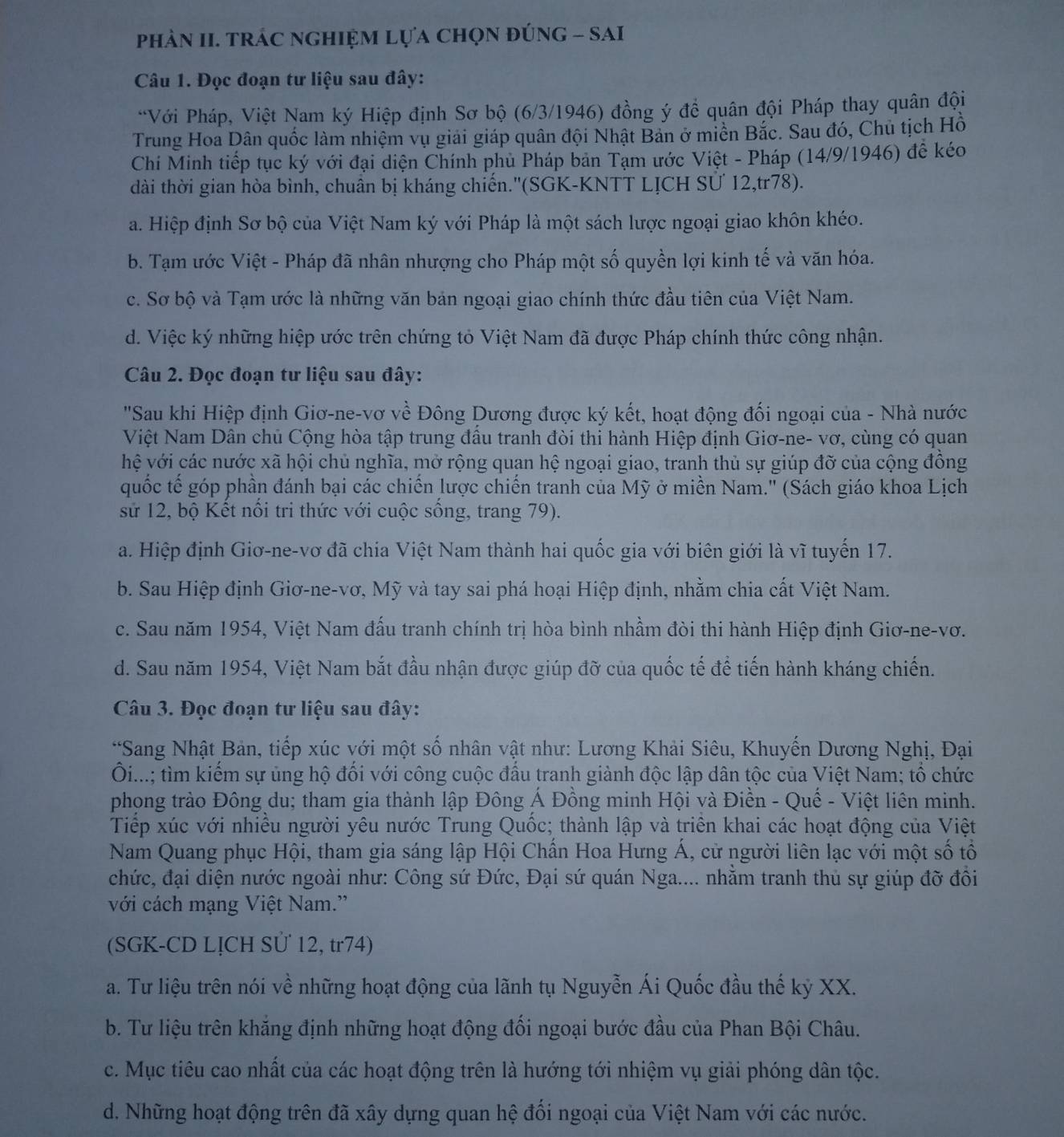 phÀN II. TRÁC nGHIệM Lựa chọN đÚnG - SAI
Câu 1. Đọc đoạn tư liệu sau đây:
*Với Pháp, Việt Nam ký Hiệp định Sơ bộ (6/3/1946) đồng ý đề quân đội Pháp thay quân đội
Trung Hoa Dân quốc làm nhiệm vụ giải giáp quân đội Nhật Bản ở miền Bắc. Sau đó, Chủ tịch Hồ
Chí Minh tiếp tục ký với đại diện Chính phủ Pháp bản Tạm ước Việt - Pháp (14/9/1946) để kéo
dài thời gian hòa bình, chuân bị kháng chiến.''(SGK-KNTT LỊCH SƯ 12,tr78).
a. Hiệp định Sơ bộ của Việt Nam ký với Pháp là một sách lược ngoại giao khôn khéo.
b. Tạm ước Việt - Pháp đã nhân nhượng cho Pháp một số quyền lợi kinh tế và văn hóa.
c. Sơ bộ và Tạm ước là những văn bản ngoại giao chính thức đầu tiên của Việt Nam.
d. Việc ký những hiệp ước trên chứng tỏ Việt Nam đã được Pháp chính thức công nhận.
Câu 2. Đọc đoạn tư liệu sau đây:
'Sau khi Hiệp định Giơ-ne-vơ về Đông Dương được ký kết, hoạt động đối ngoại của - Nhà nước
Việt Nam Dân chủ Cộng hòa tập trung đầu tranh đòi thi hành Hiệp định Giơ-ne- vơ, cùng có quan
hệ với các nước xã hội chủ nghĩa, mở rộng quan hệ ngoại giao, tranh thủ sự giúp đỡ của cộng đồng
quốc tế góp phần đánh bại các chiến lược chiến tranh của Mỹ ở miền Nam.'' (Sách giáo khoa Lịch
sử 12, bộ Kết nổi tri thức với cuộc sống, trang 79).
a. Hiệp định Giơ-ne-vơ đã chia Việt Nam thành hai quốc gia với biên giới là vĩ tuyến 17.
b. Sau Hiệp định Giơ-ne-vơ, Mỹ và tay sai phá hoại Hiệp định, nhằm chia cất Việt Nam.
c. Sau năm 1954, Việt Nam đấu tranh chính trị hòa bình nhầm đòi thi hành Hiệp định Giơ-ne-vơ.
d. Sau năm 1954, Việt Nam bắt đầu nhận được giúp đỡ của quốc tế để tiến hành kháng chiến.
Câu 3. Đọc đoạn tư liệu sau đây:
*Sang Nhật Bản, tiếp xúc với một số nhân vật như: Lương Khải Siêu, Khuyến Dương Nghị, Đại
Ôi...: tìm kiếm sự ủng hộ đối với công cuộc đấu tranh giành độc lập dân tộc của Việt Nam; tổ chức
phong trào Đông du; tham gia thành lập Đông Á Đồng minh Hội và Điền - Quế - Việt liên minh.
Tiếp xúc với nhiều người yêu nước Trung Quốc; thành lập và triển khai các hoạt động của Việt
Nam Quang phục Hội, tham gia sáng lập Hội Chấn Hoa Hưng Á, cử người liên lạc với một số tổ
chức, đại diện nước ngoài như: Công sứ Đức, Đại sứ quán Nga.... nhằm tranh thủ sự giúp đỡ đồi
với cách mạng Việt Nam.'
(SGK-CD LỊCH Sử 12, tr74)
a. Tư liệu trên nói về những hoạt động của lãnh tụ Nguyễn Ái Quốc đầu thế kỷ XX.
b. Tư liệu trên khắng định những hoạt động đối ngoại bước đầu của Phan Bội Châu.
c. Mục tiêu cao nhất của các hoạt động trên là hướng tới nhiệm vụ giải phóng dân tộc.
d. Những hoạt động trên đã xây dựng quan hệ đối ngoại của Việt Nam với các nước.