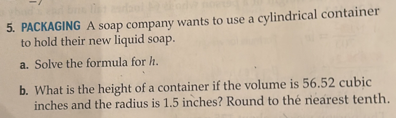 PACKAGING A soap company wants to use a cylindrical container 
to hold their new liquid soap. 
a. Solve the formula for h. 
b. What is the height of a container if the volume is 56.52 cubic
inches and the radius is 1.5 inches? Round to the nearest tenth.