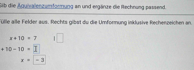 Gib die Äquivalenzumformung an und ergänze die Rechnung passend. 
Fülle alle Felder aus. Rechts gibst du die Umformung inklusive Rechenzeichen an.
x+10=7
+10-10=
x= - 3