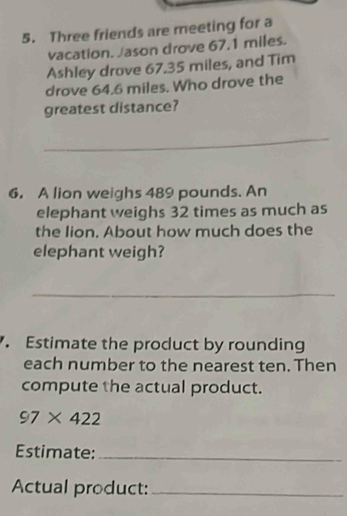 Three friends are meeting for a 
vacation. Jason drove 67.1 miles. 
Ashley drove 67.35 miles, and Tim 
drove 64.6 miles. Who drove the 
greatest distance? 
_ 
6， A lion weighs 489 pounds. An 
elephant weighs 32 times as much as 
the lion. About how much does the 
elephant weigh? 
_ 
. Estimate the product by rounding 
each number to the nearest ten. Then 
compute the actual product.
97* 422
Estimate:_ 
Actual product:_