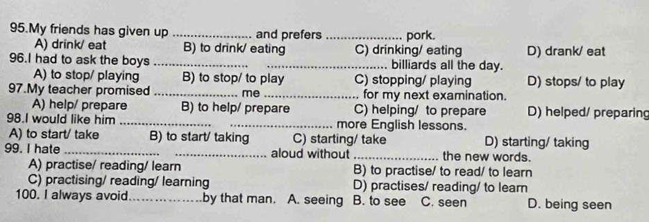 My friends has given up _and prefers _pork.
A) drink/ eat B) to drink/ eating C) drinking/ eating D) drank/ eat
96.I had to ask the boys __billiards all the day.
A) to stop/ playing B) to stop/ to play C) stopping/ playing D) stops/ to play
97.My teacher promised _me _for my next examination.
A) help/ prepare B) to help/ prepare C) helping/ to prepare D) helped/ preparing
98.I would like him __more English lessons.
A) to start/ take B) to start/ taking C) starting/ take D) starting/ taking
99. I hate __aloud without _the new words.
A) practise/ reading/ learn B) to practise/ to read/ to learn
C) practising/ reading/ learning D) practises/ reading/ to learn
100. I always avoid_ by that man. A. seeing B. to see C. seen D. being seen