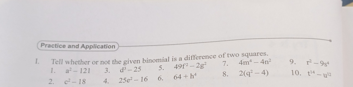 Practice and Application 
I. Tell whether or not the given binomial is a difference of two squares. 
1. a^2-121 3. d^3-25 5. 49f^2-2g^2 7. 4m^4-4n^2 9. r^2-9s^4
2. c^2-18 4. 25e^2-16 6. 64+h^4 8. 2(q^2-4) 10. t^(14)-u^(12)