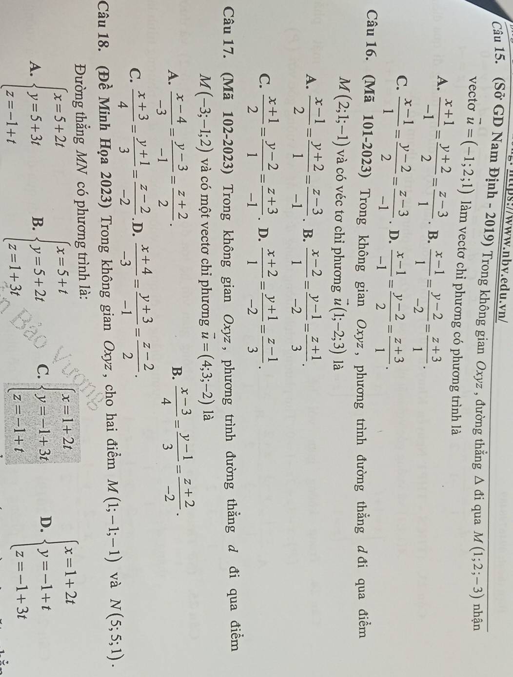 (Sở GD Nam Định - 2019) Trong không gian Oxyz , đường thẳng △ di qua M(1;2;-3) nhận
vecto vector u=(-1;2;1) làm vectơ chi phương có phương trình là
A.  (x+1)/-1 = (y+2)/2 = (z-3)/1 . B.  (x-1)/1 = (y-2)/-2 = (z+3)/1 .
C.  (x-1)/1 = (y-2)/2 = (z-3)/-1 . D.  (x-1)/-1 = (y-2)/2 = (z+3)/1 .
Câu 16. (Mã 101-2023) Trong không gian Oxyz , phương trình đường thẳng d đi qua điểm
M(2;1;-1) và có véc tơ chỉ phương vector u(1;-2;3) là
A.  (x-1)/2 = (y+2)/1 = (z-3)/-1 . B.  (x-2)/1 = (y-1)/-2 = (z+1)/3 .
C.  (x+1)/2 = (y-2)/1 = (z+3)/-1 . D.  (x+2)/1 = (y+1)/-2 = (z-1)/3 .
Câu 17. (Mã 102-2023) Trong không gian Oxyz , phương trình đường thẳng d đi qua điểm
M(-3;-1;2) và có một vectơ chỉ phương vector u=(4;3;-2) là
A.  (x-4)/-3 = (y-3)/-1 = (z+2)/2 .  (x-3)/4 = (y-1)/3 = (z+2)/-2 .
B.
C.  (x+3)/4 = (y+1)/3 = (z-2)/-2  .D.  (x+4)/-3 = (y+3)/-1 = (z-2)/2 .
Câu 18. (Đề Minh Họa 2023) Trong không gian Oxyz , cho hai điểm M(1;-1;-1) và N(5;5;1).
Đường thẳng MN có phương trình là:
A. beginarrayl x=5+2t y=5+3t z=-1+tendarray. beginarrayl x=5+t y=5+2t z=1+3tendarray.
B.
C. beginarrayl x=1+2t y=-1+3t z=-1+tendarray. D. beginarrayl x=1+2t y=-1+t z=-1+3tendarray.